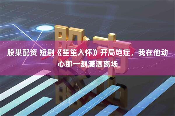 股巢配资 短剧《笙笙入怀》开局绝症，我在他动心那一刻潇洒离场