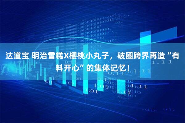 达道宝 明治雪糕X樱桃小丸子，破圈跨界再造“有料开心”的集体记忆！