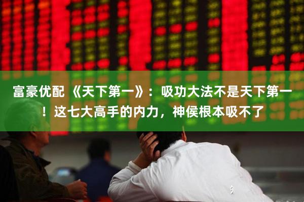 富豪优配 《天下第一》：吸功大法不是天下第一！这七大高手的内力，神侯根本吸不了