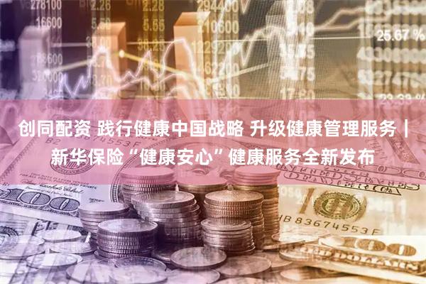 创同配资 践行健康中国战略 升级健康管理服务｜新华保险“健康安心”健康服务全新发布