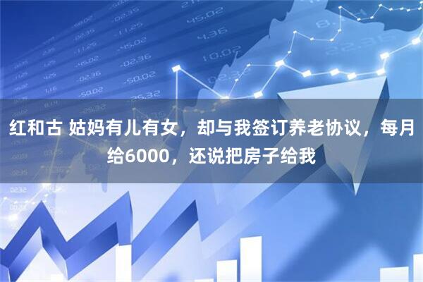 红和古 姑妈有儿有女，却与我签订养老协议，每月给6000，还说把房子给我