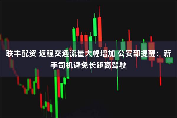 联丰配资 返程交通流量大幅增加 公安部提醒：新手司机避免长距离驾驶