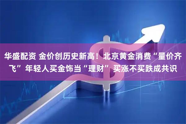 华盛配资 金价创历史新高！北京黄金消费“量价齐飞” 年轻人买金饰当“理财” 买涨不买跌成共识