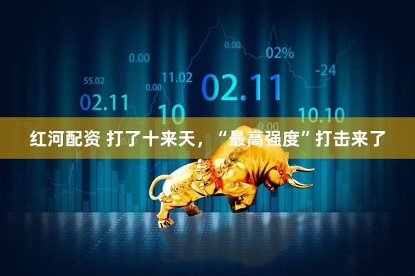 红河配资 打了十来天，“最高强度”打击来了