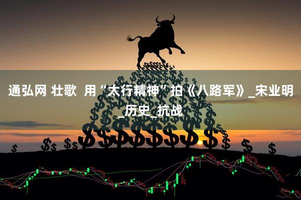 通弘网 壮歌  用“太行精神”拍《八路军》_宋业明_历史_抗战