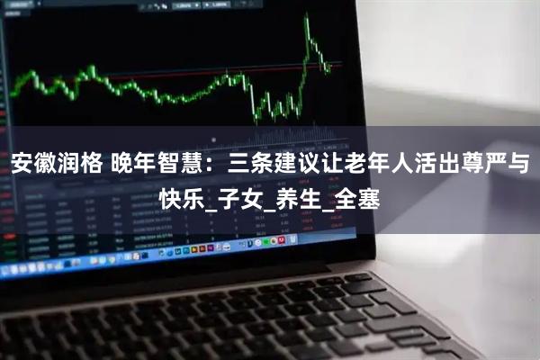 安徽润格 晚年智慧：三条建议让老年人活出尊严与快乐_子女_养生_全塞