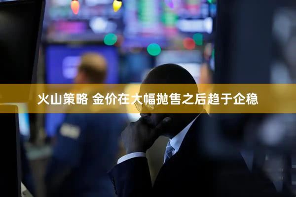 火山策略 金价在大幅抛售之后趋于企稳