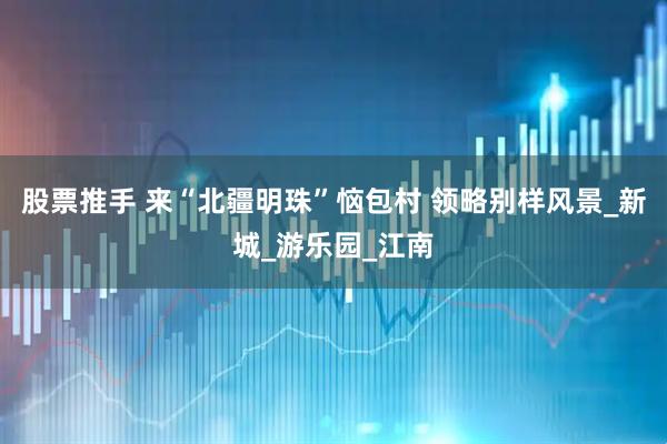 股票推手 来“北疆明珠”恼包村 领略别样风景_新城_游乐园_江南