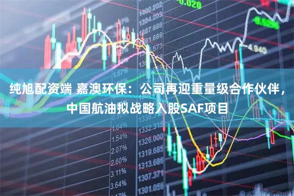 纯旭配资端 嘉澳环保：公司再迎重量级合作伙伴，中国航油拟战略入股SAF项目