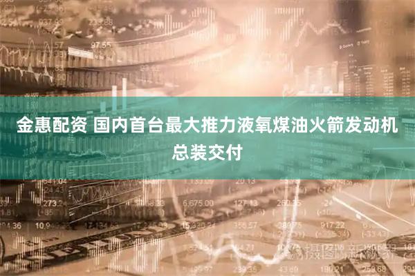 金惠配资 国内首台最大推力液氧煤油火箭发动机总装交付