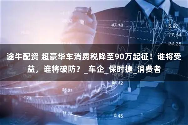 途牛配资 超豪华车消费税降至90万起征！谁将受益，谁将破防？_车企_保时捷_消费者