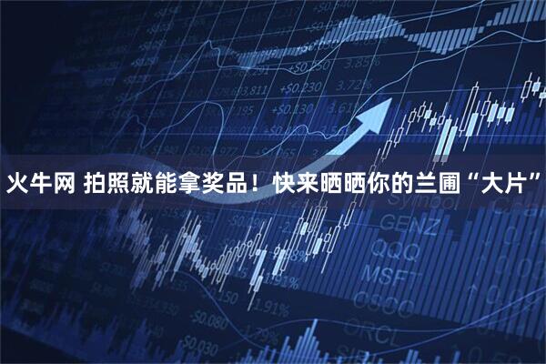 火牛网 拍照就能拿奖品！快来晒晒你的兰圃“大片”