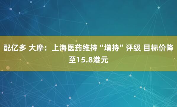 配亿多 大摩：上海医药维持“增持”评级 目标价降至15.8港元