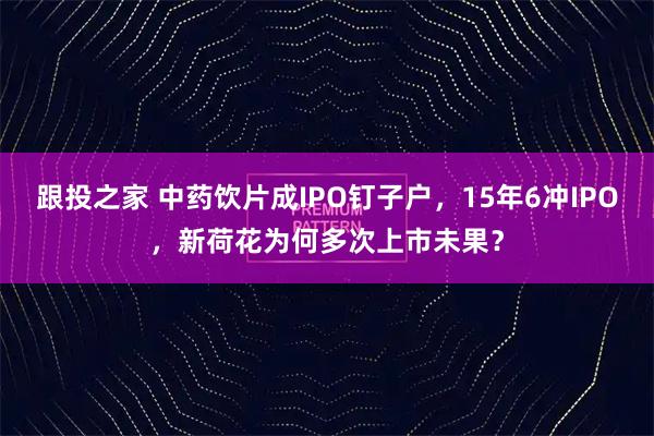 跟投之家 中药饮片成IPO钉子户，15年6冲IPO，新荷花为何多次上市未果？