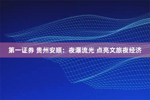 第一证券 贵州安顺：夜瀑流光 点亮文旅夜经济